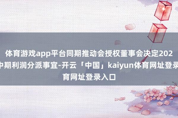 体育游戏app平台同期推动会授权董事会决定2024年中期利润分派事宜-开云「中国」kaiyun体育网址登录入口