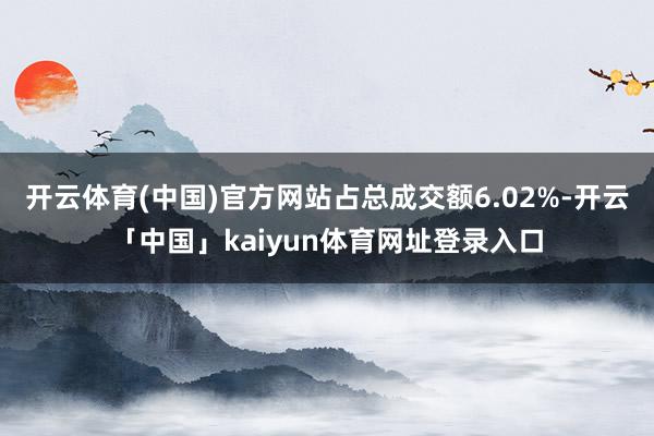 开云体育(中国)官方网站占总成交额6.02%-开云「中国」kaiyun体育网址登录入口