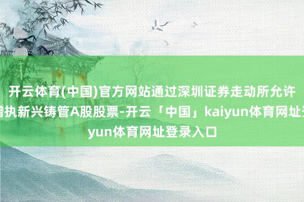开云体育(中国)官方网站通过深圳证券走动所允许的神气增执新兴铸管A股股票-开云「中国」kaiyun体育网址登录入口