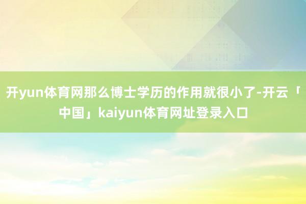 开yun体育网那么博士学历的作用就很小了-开云「中国」kaiyun体育网址登录入口