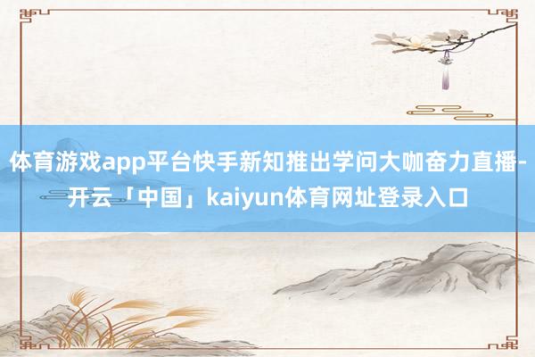 体育游戏app平台快手新知推出学问大咖奋力直播-开云「中国」kaiyun体育网址登录入口