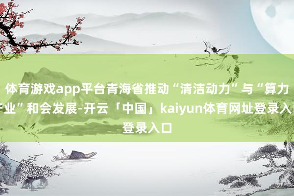 体育游戏app平台青海省推动“清洁动力”与“算力产业”和会发展-开云「中国」kaiyun体育网址登录入口