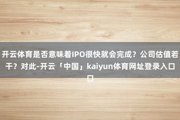 开云体育是否意味着IPO很快就会完成？公司估值若干？对此-开云「中国」kaiyun体育网址登录入口