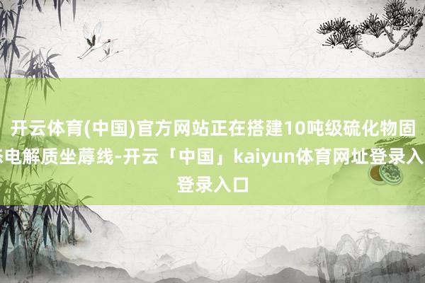 开云体育(中国)官方网站正在搭建10吨级硫化物固态电解质坐蓐线-开云「中国」kaiyun体育网址登录入口