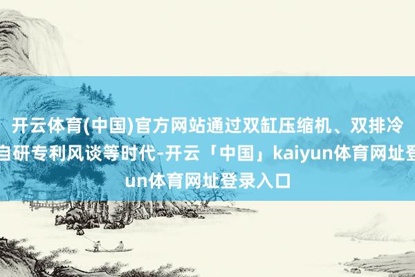 开云体育(中国)官方网站通过双缸压缩机、双排冷凝器、自研专利风谈等时代-开云「中国」kaiyun体育网址登录入口