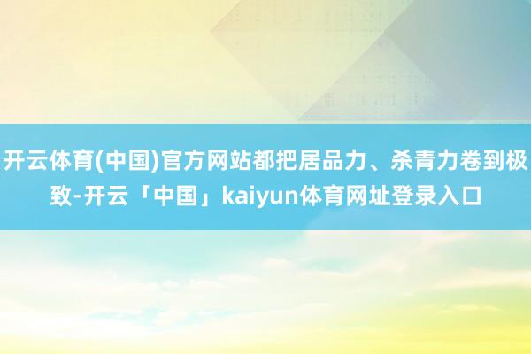 开云体育(中国)官方网站都把居品力、杀青力卷到极致-开云「中国」kaiyun体育网址登录入口