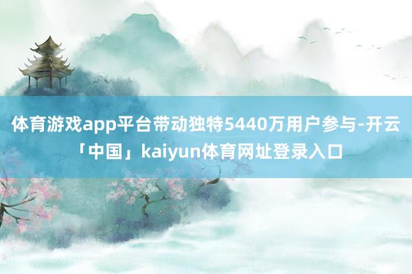 体育游戏app平台带动独特5440万用户参与-开云「中国」kaiyun体育网址登录入口