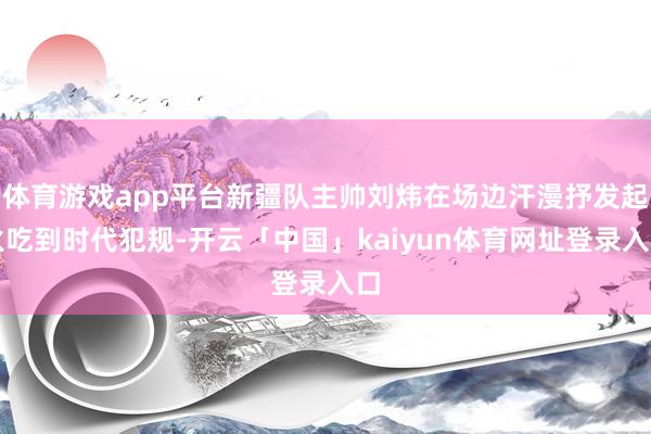 体育游戏app平台新疆队主帅刘炜在场边汗漫抒发起火吃到时代犯规-开云「中国」kaiyun体育网址登录入口
