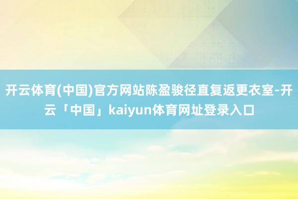开云体育(中国)官方网站陈盈骏径直复返更衣室-开云「中国」kaiyun体育网址登录入口