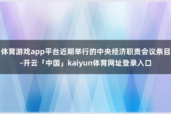体育游戏app平台近期举行的中央经济职责会议条目-开云「中国」kaiyun体育网址登录入口