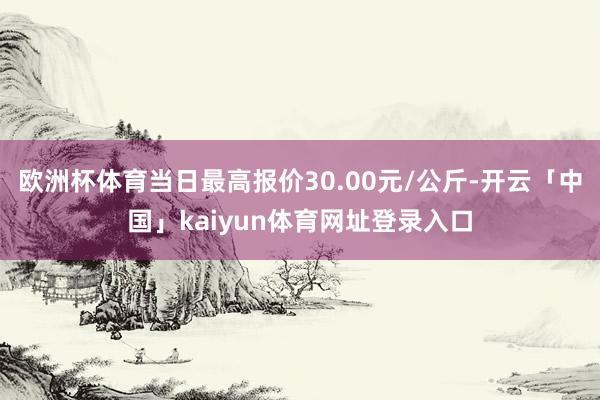 欧洲杯体育当日最高报价30.00元/公斤-开云「中国」kaiyun体育网址登录入口