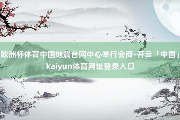 欧洲杯体育中国地震台网中心举行会商-开云「中国」kaiyun体育网址登录入口