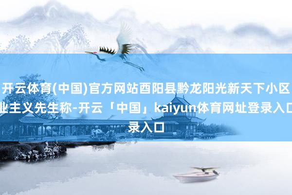 开云体育(中国)官方网站酉阳县黔龙阳光新天下小区业主义先生称-开云「中国」kaiyun体育网址登录入口