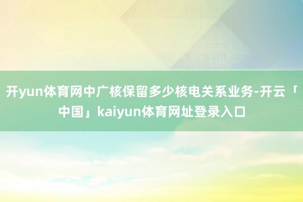 开yun体育网中广核保留多少核电关系业务-开云「中国」kaiyun体育网址登录入口
