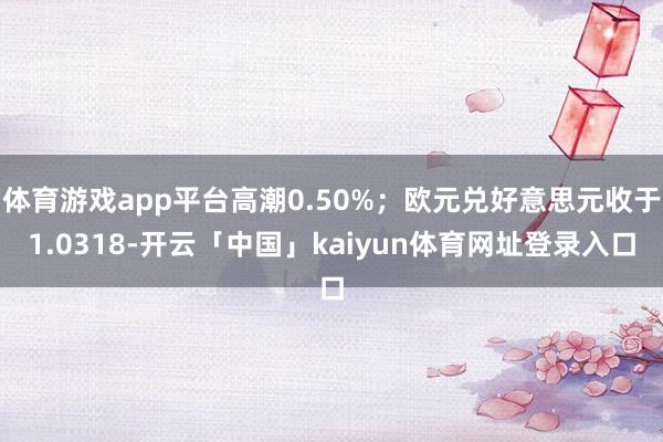 体育游戏app平台高潮0.50%；欧元兑好意思元收于1.0318-开云「中国」kaiyun体育网址登录入口