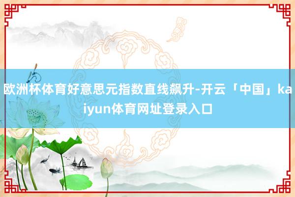 欧洲杯体育好意思元指数直线飙升-开云「中国」kaiyun体育网址登录入口
