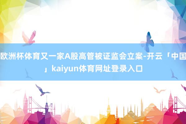 欧洲杯体育又一家A股高管被证监会立案-开云「中国」kaiyun体育网址登录入口