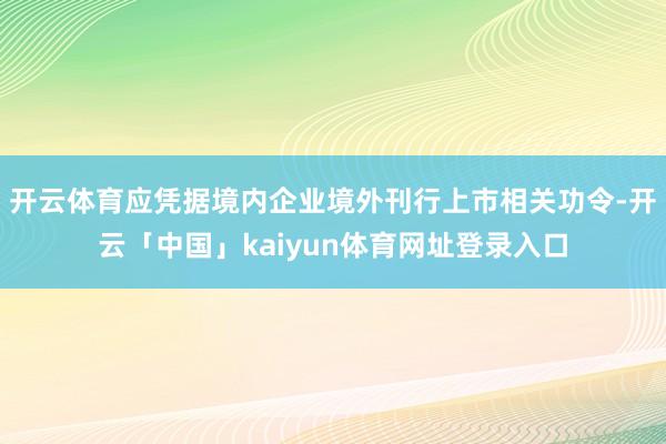 开云体育应凭据境内企业境外刊行上市相关功令-开云「中国」kaiyun体育网址登录入口