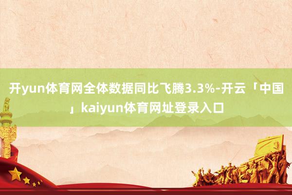 开yun体育网全体数据同比飞腾3.3%-开云「中国」kaiyun体育网址登录入口