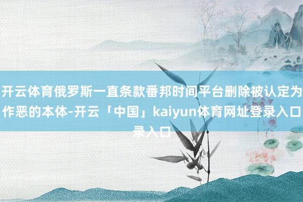 开云体育俄罗斯一直条款番邦时间平台删除被认定为作恶的本体-开云「中国」kaiyun体育网址登录入口