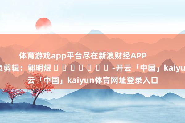 体育游戏app平台尽在新浪财经APP            						背负剪辑：郭明煜 							-开云「中国」kaiyun体育网址登录入口