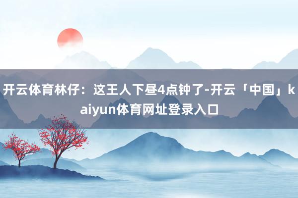 开云体育林仔：这王人下昼4点钟了-开云「中国」kaiyun体育网址登录入口