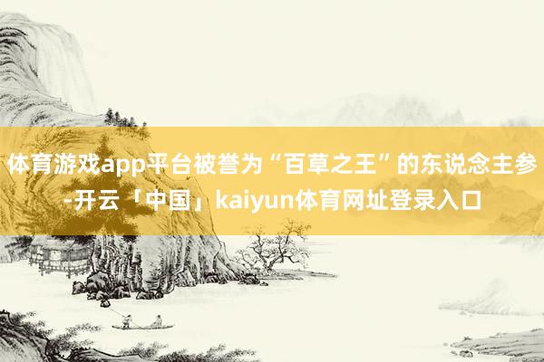 体育游戏app平台被誉为“百草之王”的东说念主参-开云「中国」kaiyun体育网址登录入口
