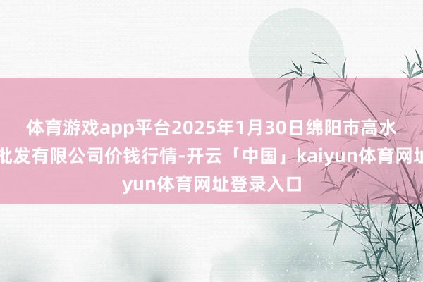 体育游戏app平台2025年1月30日绵阳市高水农副居品批发有限公司价钱行情-开云「中国」kaiyun体育网址登录入口