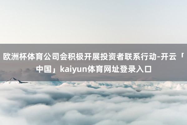 欧洲杯体育公司会积极开展投资者联系行动-开云「中国」kaiyun体育网址登录入口