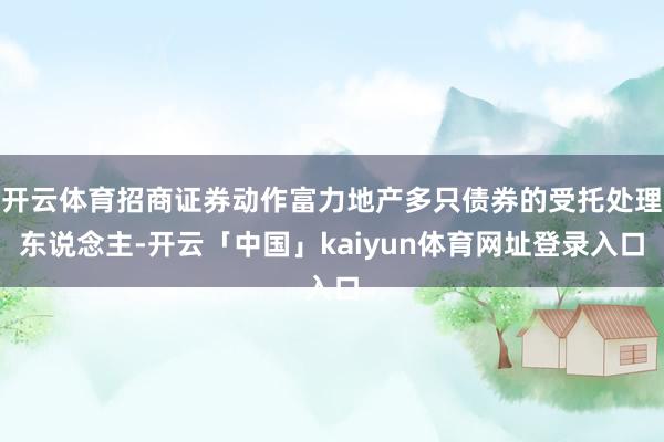 开云体育招商证券动作富力地产多只债券的受托处理东说念主-开云「中国」kaiyun体育网址登录入口