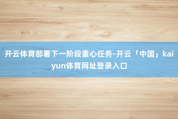 开云体育部署下一阶段重心任务-开云「中国」kaiyun体育网址登录入口
