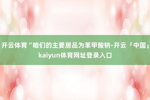 开云体育“咱们的主要居品为苯甲酸钠-开云「中国」kaiyun体育网址登录入口