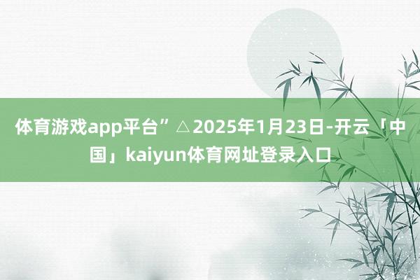 体育游戏app平台”△2025年1月23日-开云「中国」kaiyun体育网址登录入口