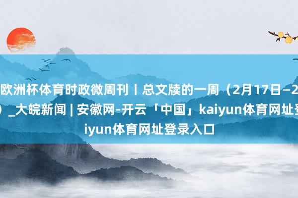 欧洲杯体育时政微周刊丨总文牍的一周（2月17日—2月23日）_大皖新闻 | 安徽网-开云「中国」kaiyun体育网址登录入口