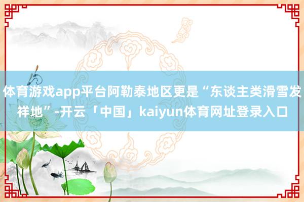 体育游戏app平台阿勒泰地区更是“东谈主类滑雪发祥地”-开云「中国」kaiyun体育网址登录入口