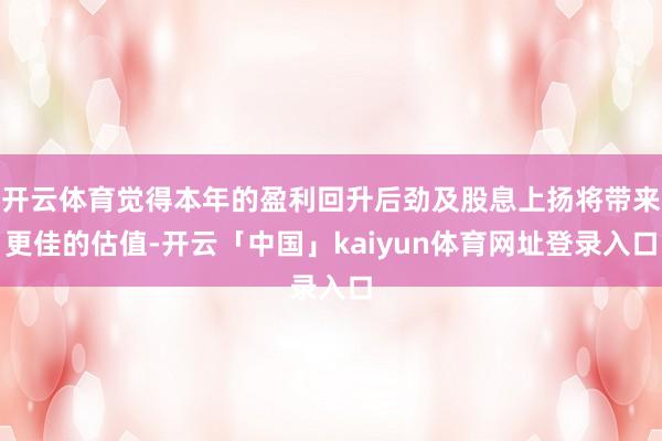 开云体育觉得本年的盈利回升后劲及股息上扬将带来更佳的估值-开云「中国」kaiyun体育网址登录入口