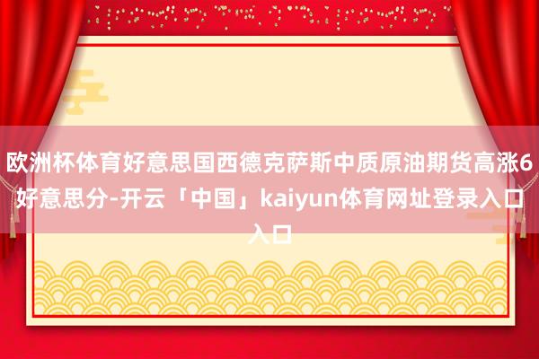 欧洲杯体育好意思国西德克萨斯中质原油期货高涨6好意思分-开云「中国」kaiyun体育网址登录入口