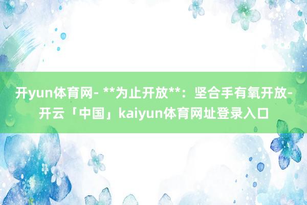 开yun体育网- **为止开放**：坚合手有氧开放-开云「中国」kaiyun体育网址登录入口