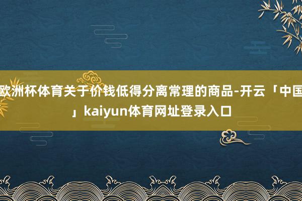 欧洲杯体育关于价钱低得分离常理的商品-开云「中国」kaiyun体育网址登录入口