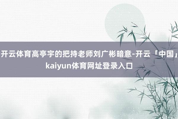 开云体育高亭宇的把持老师刘广彬暗意-开云「中国」kaiyun体育网址登录入口