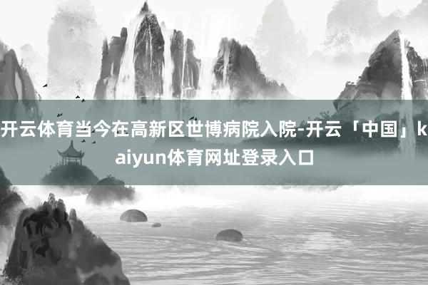 开云体育当今在高新区世博病院入院-开云「中国」kaiyun体育网址登录入口