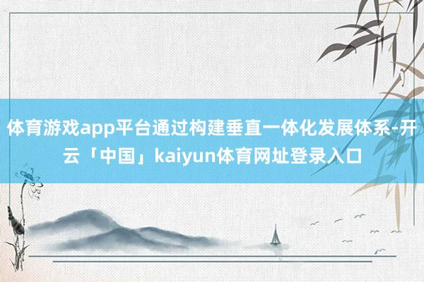 体育游戏app平台通过构建垂直一体化发展体系-开云「中国」kaiyun体育网址登录入口