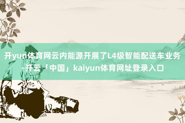 开yun体育网云内能源开展了L4级智能配送车业务-开云「中国」kaiyun体育网址登录入口