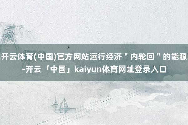 开云体育(中国)官方网站运行经济＂内轮回＂的能源-开云「中国」kaiyun体育网址登录入口