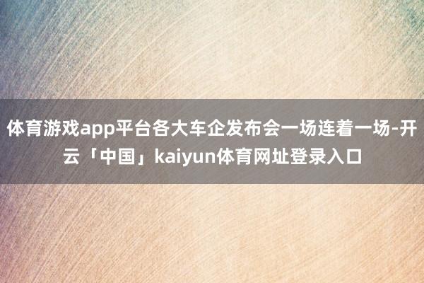 体育游戏app平台各大车企发布会一场连着一场-开云「中国」kaiyun体育网址登录入口