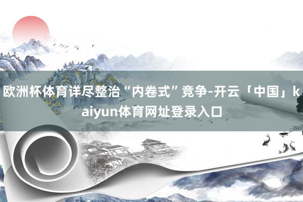 欧洲杯体育详尽整治“内卷式”竞争-开云「中国」kaiyun体育网址登录入口