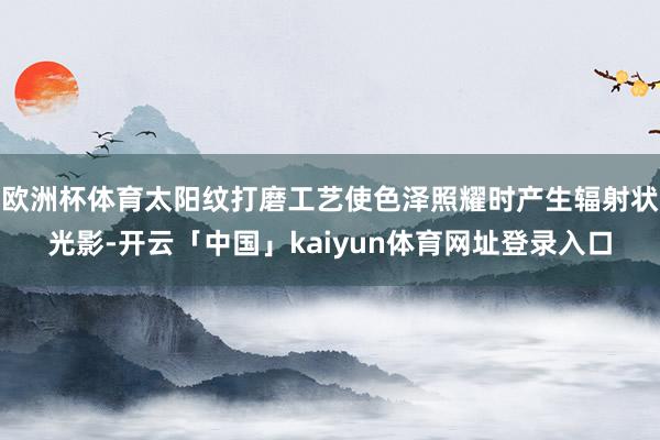 欧洲杯体育太阳纹打磨工艺使色泽照耀时产生辐射状光影-开云「中国」kaiyun体育网址登录入口