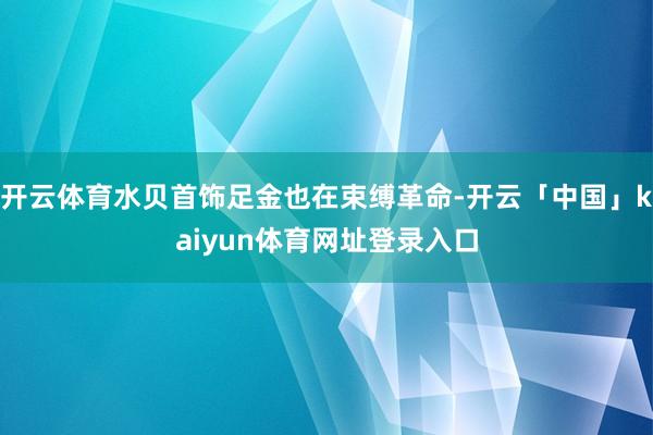 开云体育水贝首饰足金也在束缚革命-开云「中国」kaiyun体育网址登录入口