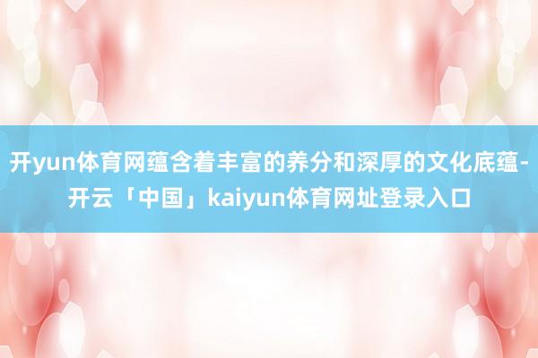 开yun体育网蕴含着丰富的养分和深厚的文化底蕴-开云「中国」kaiyun体育网址登录入口