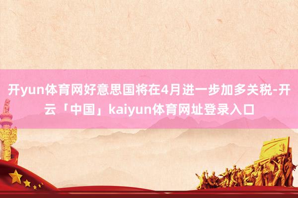 开yun体育网好意思国将在4月进一步加多关税-开云「中国」kaiyun体育网址登录入口